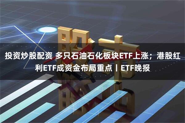 投资炒股配资 多只石油石化板块ETF上涨；港股红利ETF成资金布局重点丨ETF晚报