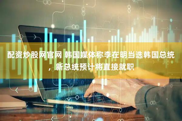 配资炒股网官网 韩国媒体称李在明当选韩国总统，新总统预计将直接就职