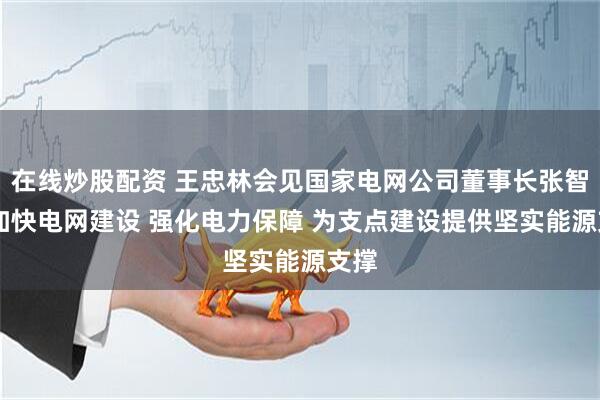 在线炒股配资 王忠林会见国家电网公司董事长张智刚 加快电网建设 强化电力保障 为支点建设提供坚实能源支撑