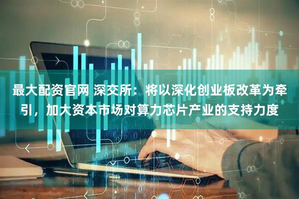 最大配资官网 深交所：将以深化创业板改革为牵引，加大资本市场对算力芯片产业的支持力度