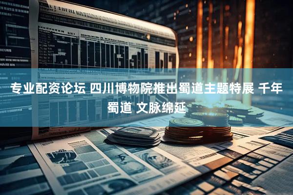 天天躁日日躁狠狠很躁 专业配资论坛 四川博物院推出蜀道主题特展 千年蜀道 文脉绵延