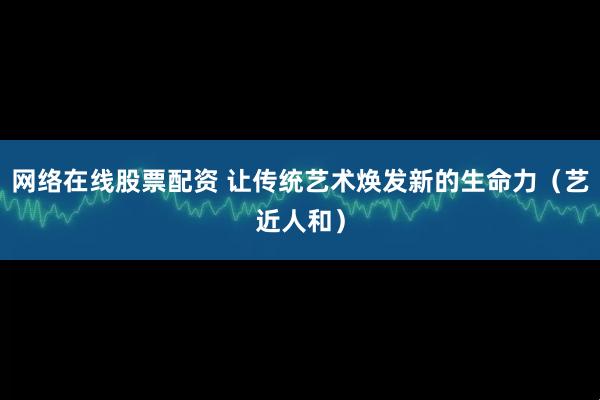 天天躁日日躁狠狠很躁 网络在线股票配资 让传统艺术焕发新的生命力（艺近人和）