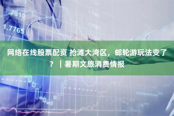 网络在线股票配资 抢滩大湾区，邮轮游玩法变了？｜暑期文旅消费情报