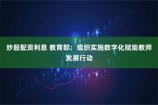 天天躁日日躁狠狠很躁 炒股配资利息 教育部：组织实施数字化赋能教师发展行动