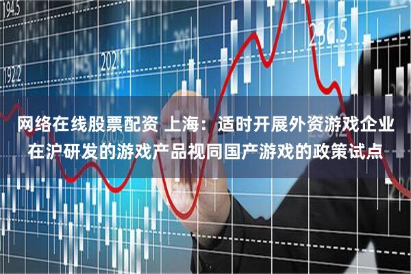 网络在线股票配资 上海：适时开展外资游戏企业在沪研发的游戏产品视同国产游戏的政策试点